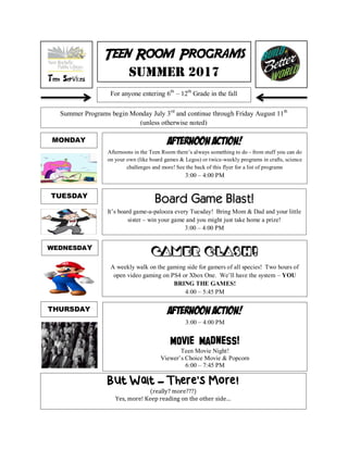 Teen Room Programs
Summer 2017
Summer Programs begin Monday July 3rd
and continue through Friday August 11th
(unless otherwise noted)
Afternoon Action!
Afternoons in the Teen Room there’s always something to do - from stuff you can do
on your own (like board games & Legos) or twice-weekly programs in crafts, science
challenges and more! See the back of this flyer for a list of programs
3:00 – 4:00 PM
Board Game Blast!
It’s board game-a-palooza every Tuesday! Bring Mom & Dad and your little
sister – win your game and you might just take home a prize!
3:00 – 4:00 PM
Gamer Clash!
A weekly walk on the gaming side for gamers of all species! Two hours of
open video gaming on PS4 or Xbox One. We’ll have the system – YOU
BRING THE GAMES!
4:00 – 5:45 PM
Afternoon Action!
3:00 – 4:00 PM
Movie Madness!
Teen Movie Night!
Viewer’s Choice Movie & Popcorn
6:00 – 7:45 PM
MONDAY
TUESDAY
WEDNESDAY
THURSDAY
But Wait – There’s More!
(really? more???)
Yes, more! Keep reading on the other side…
For anyone entering 6th
– 12th
Grade in the fall
 