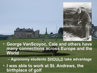 • George VanScoyoc, Cale and others have
  many connections across Europe and the
  World
  – Agronomy students SHOULD take advantage
• I was able to work at St. Andrews, the
  birthplace of golf
 