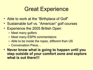 Great Experience
• Able to work at the “Birthplace of Golf”
• Sustainable turf vs. “American” golf courses
• Experience the 2005 British Open
  –   Meet many golfers
  –   Meet many ESPN commentators
  –   Able to be inside the ropes, different than US
  –   Conversation Piece…
• Never know what is going to happen until you
  step outside of your comfort zone and explore
  what is out there!!!
 