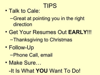 TIPS
• Talk to Cale:
  – Great at pointing you in the right
    direction
• Get Your Resumes Out EARLY!!!
  – Thanksgiving to Christmas
• Follow-Up
  – Phone Call, email
• Make Sure…
  -It Is What YOU Want To Do!
 