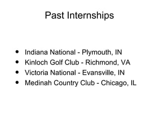 Past Internships


•   Indiana National - Plymouth, IN
•   Kinloch Golf Club - Richmond, VA
•   Victoria National - Evansville, IN
•   Medinah Country Club - Chicago, IL
 