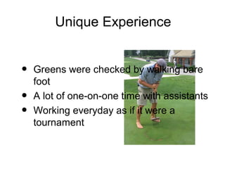 Unique Experience


•   Greens were checked by walking bare
    foot
•   A lot of one-on-one time with assistants
•   Working everyday as if it were a
    tournament
 