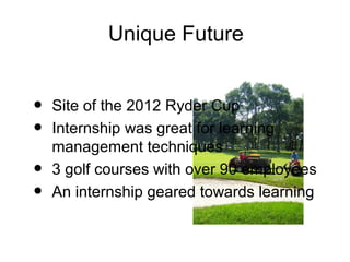 Unique Future


•   Site of the 2012 Ryder Cup
•   Internship was great for learning
    management techniques
•   3 golf courses with over 90 employees
•   An internship geared towards learning
 