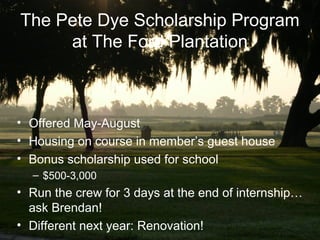 The Pete Dye Scholarship Program
     at The Ford Plantation



• Offered May-August
• Housing on course in member’s guest house
• Bonus scholarship used for school
  – $500-3,000
• Run the crew for 3 days at the end of internship…
  ask Brendan!
• Different next year: Renovation!
 