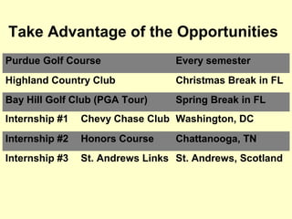 Take Advantage of the Opportunities
Purdue Golf Course                Every semester
Highland Country Club             Christmas Break in FL
Bay Hill Golf Club (PGA Tour)     Spring Break in FL
Internship #1   Chevy Chase Club Washington, DC
Internship #2   Honors Course     Chattanooga, TN
Internship #3   St. Andrews Links St. Andrews, Scotland
 