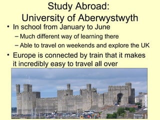Study Abroad:
    University of Aberwystwyth
• In school from January to June
  – Much different way of learning there
  – Able to travel on weekends and explore the UK
• Europe is connected by train that it makes
  it incredibly easy to travel all over
 