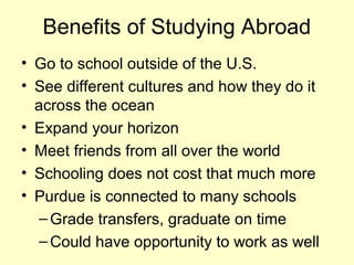 Benefits of Studying Abroad
• Go to school outside of the U.S.
• See different cultures and how they do it
  across the ocean
• Expand your horizon
• Meet friends from all over the world
• Schooling does not cost that much more
• Purdue is connected to many schools
   – Grade transfers, graduate on time
   – Could have opportunity to work as well
 