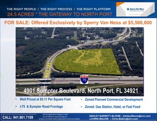 24.5 ACRES * THE GATEWAY TO NORTH PORT 
FOR SALE: Offered Exclusively by Sperry Van Ness at $5,500,000 
4901 Sumpter Boulevard, North Port, FL 34921 
• Well Priced at $5.11 Per Square Foot 
• I-75 & Sumpter Road Frontage 
Florida 
• Zoned Planned Commercial Development 
• Zoned: Gas Station, Hotel, or Fast Food 
2044 Constitution Blvd, Sarasota, FL 34231 
Fax 941.296.7512 * www.svnFlorida.com ASHLEY BARRETT BLOOM – Ashley.Bloom@svn.com 
All Sperry Van Ness® Offices Independently Owned and Operated CALL: 941.961.7109 
J.CHRIS MALKIN – Chris.Malkin@svn.com 
