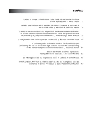 SUMÁRIO



	         Council	of	Europe	Convention	on	cyber	crime	and	its	ratification	in	the	
                                           Italian legal system / Marco Grotto        1

	     Derecho	Internacional	Penal:	sistema	del	delito	y	claves	en	el	futuro	en	el	
                            Estatuto de Roma / Fernando M. Machado Pelloni           18

	   El	delito	de	desaparición	forzada	de	personas	en	el	Derecho	Penal	brasileño:
      un análisis desde la convención interamericana sobre desaparición forzada
	      de	personas	y	la	jurisprudencia	brasileña		/	 Pablo Rodrigo Alflen da Silva   35

    A relação entre bem jurídico-penal e constituição / Michael Schneider Flach      45

                    Is “proof beyond a reasonable doubt” a self-evident concept?
    Considering	the	US	and	the	Italian	legal	cultures	towards	the	understanding
	            of	the	standard	of	persuasion	in	criminal	cases		/		Federico Picinali   64

	                                       Estado	de	Direito,	evidência	e	processo:	
                               incompatibilidades electivas / Rui Cunha Martins      83

         Do interrogatório do réu no processo penal / Voltaire de Lima Moraes        91

    WInDSChEID	&	MUthEr:	a polêmica sobre a actio e a invenção da ideia de
             autonomia do Direito Processual / Salah Hassan Khaled Junior            97
 