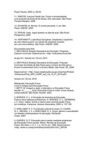 Paulo: Paulus, 2003, p. 29-49
11. SANTOS, Inaicyra Falcão dos. Corpo e ancestralidade:
uma proposta pluricultural de dança, arte, educação. São Paulo:
Terceira Margem, 2006
12. SCHAFER, R. Murray. O ouvido pensante. 2. ed. São
Paulo: UNESP, 2003
13. SPOLIN, Viola. Jogos teatrais na sala de aula. São Paulo:
Perspectiva, 2008
14. VERTAMATTI, Leila Rosa Gonçalves. Ampliando o repertório
do coro infanto-juvenil: um estudo de repertório inserido
em uma nova estética. São Paulo: UNESP, 2008
Documentos para Arte
1. SÃO PAULO (Estado) Secretaria da Educação. Programa
Cultura é Currículo. Disponível em: <http: //culturaecurriculo.fde
sp.gov.br>. Acesso em: 25 out. 2010
2. SÃO PAULO (Estado) Secretaria da Educação. Proposta
Curricular do Estado de São Paulo para o ensino de Arte para o
Ensino Fundamental Ciclo II e Ensino Médio. São Paulo: SE, 2008
Disponível em: <http: //www.rededosaber.sp.gov.br/portais/Portals/
18/arquivos/Prop_ART_COMP_red_md_15_01_2010.pdf>
Acesso em: 25 out. 2010
Bibliografia: Educação Física
Livros e Artigos para Educação Física
1. BETTI, M. Imagem e ação: a televisão e a Educação Física
escolar. In: ______ (Org.) Educação Física e mídia: novos olhares,
outras práticas. São Paulo: Hucitec, 2003
2. BORGES, C. L. A formação de docentes de Educação
Física e seus saberes profissionais. In: BORGES, C. L.; DESBIENS,
J. F. (Org.). Saber, formar e intervir para uma Educação Física
em mudança. Campinas: Autores Associados, 2005. p. 157-190
3. GOELLNER, S. V. A produção cultural do corpo. In: LOURO,
G. L.; NECKEL, J. F. e GOELLNER, S. V. Corpo, gênero e sexualidade:
um debate contemporâneo na educação. Petrópolis:
Vozes, 2003
4. GUEDES, D. P. Educação para a saúde mediante programas
de Educação Física escolar. Motriz: Revista de Educação
Física. Rio Claro, v. 5, n. 1, p. 10-14, jun. 1999. Disponível em:
<http: //www.rc.unesp.br/ib/efisica/motriz/05n1/5n1_ART04
 