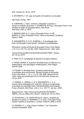 pdf>. Acesso em: 25 out. 2010
5. KISHIMOTO, T. M. Jogo, brinquedo, brincadeira e a educação
São Paulo: Cortez, 1997
6. LOMAKINE, L. Fazer, conhecer, interpretar e apreciar: a
dança no contexto da escola. In: SCARPATO, M (Org.). Educação Física: como
planejar as aulas na educação básica. São Paulo:
Avercamp, 2007, p. 39-57
7. MARCELLINO, N. C. Lazer e Educação Física. In: DE
MARCO, A. (Org.) Educação Física: cultura e sociedade. Campinas:
Papirus, 2006
8. NASCIMENTO, P. R. B.; ALMEIDA, L. A tematização das
lutas na Educação Física escolar: restrições e possibilidades
Movimento: revista da Escola de Educação Física, Porto Alegre,
v.13, n.3, p. 91-110, set./dez. 2007. Disponível em: <http: //seer
ufrgs.br/index.php/Movimento/article/view/3567/1968>. Acesso
em: 25 out. 2010
9. PAES, R. R. A pedagogia do esporte e os jogos coletivos
In: ROSE JÚNIOR, D. Esporte e atividade física na infância e na
adolescência: uma abordagem multidisciplinar. Porto Alegre:
Artmed, 2009
10. PALMA, A. Atividade física, processo saúde-doença
e condições sócio-econômicas. Revista Paulista de Educação
Física, São Paulo, v. 14, n. 1, p. 97-106, 2000. Disponível em:
<http: //www.usp.br/eef/rpef/v14n1/v14n1p97.pdf> Acesso em:
25 out. 2010
11. RAMOS, V.; GRAÇA, A. B. S; NASCIMENTO, J. V. O
conhecimento pedagógico do conteúdo: estrutura e implicações
à formação em educação física. Revista Brasileira de Educação
Física e Esporte, São Paulo, v.22, n. 2, p. 161-171, abr./jun., 2008
Disponível em: <http: //www.usp.br/eef/rbefe/v22n22008/7_
RBEFE_v22_n2_2008_p161_64.pdf>. Acesso em: 25 out. 2010
12. SCHIAVON, L. M.; NISTA-PICOLLO, Vilma L. Desafios da
ginástica na escola. In: MOREIRA, E. C. (Org.). Educação Física
escolar: desafios e propostas 2. Jundiaí: Fontoura, 2006, p.35-60
13. SOARES, C. L. (Org.) Corpo e história. 3. ed. Campinas:
Autores Associados, 2006
 
