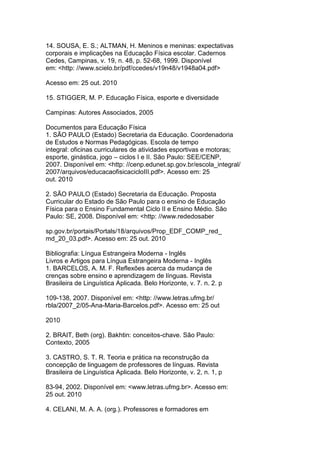 14. SOUSA, E. S.; ALTMAN, H. Meninos e meninas: expectativas
corporais e implicações na Educação Física escolar. Cadernos
Cedes, Campinas, v. 19, n. 48, p. 52-68, 1999. Disponível
em: <http: //www.scielo.br/pdf/ccedes/v19n48/v1948a04.pdf>
Acesso em: 25 out. 2010
15. STIGGER, M. P. Educação Física, esporte e diversidade
Campinas: Autores Associados, 2005
Documentos para Educação Física
1. SÃO PAULO (Estado) Secretaria da Educação. Coordenadoria
de Estudos e Normas Pedagógicas. Escola de tempo
integral: oficinas curriculares de atividades esportivas e motoras;
esporte, ginástica, jogo – ciclos I e II. São Paulo: SEE/CENP,
2007. Disponível em: <http: //cenp.edunet.sp.gov.br/escola_integral/
2007/arquivos/educacaofisicacicloIII.pdf>. Acesso em: 25
out. 2010
2. SÃO PAULO (Estado) Secretaria da Educação. Proposta
Curricular do Estado de São Paulo para o ensino de Educação
Física para o Ensino Fundamental Ciclo II e Ensino Médio. São
Paulo: SE, 2008. Disponível em: <http: //www.rededosaber
sp.gov.br/portais/Portals/18/arquivos/Prop_EDF_COMP_red_
md_20_03.pdf>. Acesso em: 25 out. 2010
Bibliografia: Língua Estrangeira Moderna - Inglês
Livros e Artigos para Língua Estrangeira Moderna - Inglês
1. BARCELOS, A. M. F. Reflexões acerca da mudança de
crenças sobre ensino e aprendizagem de línguas. Revista
Brasileira de Linguística Aplicada. Belo Horizonte, v. 7. n. 2. p
109-138, 2007. Disponível em: <http: //www.letras.ufmg.br/
rbla/2007_2/05-Ana-Maria-Barcelos.pdf>. Acesso em: 25 out
2010
2. BRAIT, Beth (org). Bakhtin: conceitos-chave. São Paulo:
Contexto, 2005
3. CASTRO, S. T. R. Teoria e prática na reconstrução da
concepção de linguagem de professores de línguas. Revista
Brasileira de Linguística Aplicada. Belo Horizonte, v. 2, n. 1, p
83-94, 2002. Disponível em: <www.letras.ufmg.br>. Acesso em:
25 out. 2010
4. CELANI, M. A. A. (org.). Professores e formadores em
 