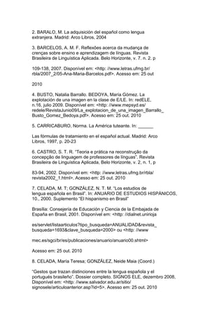 2. BARALO, M. La adquisición del español como lengua
extranjera. Madrid: Arco Libros, 2004
3. BARCELOS, A. M. F. Reflexões acerca da mudança de
crenças sobre ensino e aprendizagem de línguas. Revista
Brasileira de Linguística Aplicada. Belo Horizonte, v. 7. n. 2. p
109-138, 2007. Disponível em: <http: //www.letras.ufmg.br/
rbla/2007_2/05-Ana-Maria-Barcelos.pdf>. Acesso em: 25 out
2010
4. BUSTO, Natalia Barrallo. BEDOYA, María Gómez. La
explotación de una imagen en la clase de E/LE. In: redELE,
n.16, julio 2009. Disponível em: <http: //www.mepsyd.es/
redele/RevistaJunio09/La_explotacion_de_una_imagen_Barrallo_
Busto_Gomez_Bedoya.pdf>. Acesso em: 25 out. 2010
5. CARRICABURO, Norma. La América tuteante. In: ______
Las fórmulas de tratamiento en el español actual. Madrid: Arco
Libros, 1997, p. 20-23
6. CASTRO, S. T. R. “Teoria e prática na reconstrução da
concepção de linguagem de professores de línguas”. Revista
Brasileira de Linguística Aplicada, Belo Horizonte, v. 2, n. 1, p
83-94, 2002. Disponível em: <http: //www.letras.ufmg.br/rbla/
revista2002_1.html>. Acesso em: 25 out. 2010
7. CELADA, M. T; GONZÁLEZ, N. T. M. “Los estudios de
lengua española en Brasil”. In: ANUARIO DE ESTUDIOS HISPÁNICOS,
10., 2000. Suplemento “El hispanismo en Brasil”
Brasília: Consejería de Educación y Ciencia de la Embajada de
España en Brasil, 2001. Disponível em: <http: //dialnet.unirioja
es/servlet/listaarticulos?tipo_busqueda=ANUALIDAD&revista_
busqueda=1693&clave_busqueda=2000> ou <http: //www
mec.es/sgci/br/es/publicaciones/anuario/anuario00.shtml>
Acesso em: 25 out. 2010
8. CELADA, María Teresa; GONZÁLEZ, Neide Maia (Coord.)
“Gestos que trazan distinciones entre la lengua española y el
portugués brasileño”. Dossier completo. SIGNOS ELE, dezembro 2008,
Disponível em: <http: //www.salvador.edu.ar/sitio/
signosele/articuloanterior.asp?id=5>. Acesso em: 25 out. 2010
 