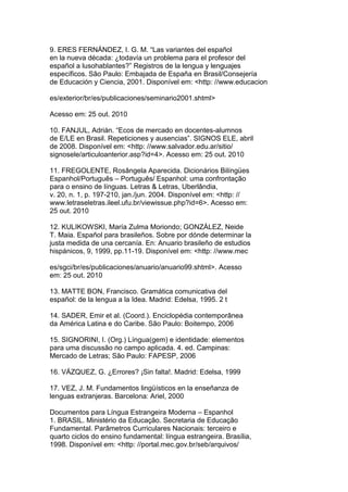 9. ERES FERNÁNDEZ, I. G. M. “Las variantes del español
en la nueva década: ¿todavía un problema para el profesor del
español a lusohablantes?” Registros de la lengua y lenguajes
específicos. São Paulo: Embajada de España en Brasil/Consejería
de Educación y Ciencia, 2001. Disponível em: <http: //www.educacion
es/exterior/br/es/publicaciones/seminario2001.shtml>
Acesso em: 25 out. 2010
10. FANJUL, Adrián. “Ecos de mercado en docentes-alumnos
de E/LE en Brasil. Repeticiones y ausencias”. SIGNOS ELE, abril
de 2008. Disponível em: <http: //www.salvador.edu.ar/sitio/
signosele/articuloanterior.asp?id=4>. Acesso em: 25 out. 2010
11. FREGOLENTE, Rosângela Aparecida. Dicionários Bilíngües
Espanhol/Português – Português/ Espanhol: uma confrontação
para o ensino de línguas. Letras & Letras, Uberlândia,
v. 20, n. 1, p. 197-210, jan./jun. 2004. Disponível em: <http: //
www.letraseletras.ileel.ufu.br/viewissue.php?id=6>. Acesso em:
25 out. 2010
12. KULIKOWSKI, María Zulma Moriondo; GONZÁLEZ, Neide
T. Maia. Español para brasileños. Sobre por dónde determinar la
justa medida de una cercanía. En: Anuario brasileño de estudios
hispánicos, 9, 1999, pp.11-19. Disponível em: <http: //www.mec
es/sgci/br/es/publicaciones/anuario/anuario99.shtml>. Acesso
em: 25 out. 2010
13. MATTE BON, Francisco. Gramática comunicativa del
español: de la lengua a la Idea. Madrid: Edelsa, 1995. 2 t
14. SADER, Emir et al. (Coord.). Enciclopédia contemporânea
da América Latina e do Caribe. São Paulo: Boitempo, 2006
15. SIGNORINI, I. (Org.) Língua(gem) e identidade: elementos
para uma discussão no campo aplicada. 4. ed. Campinas:
Mercado de Letras; São Paulo: FAPESP, 2006
16. VÁZQUEZ, G. ¿Errores? ¡Sin falta!. Madrid: Edelsa, 1999
17. VEZ, J. M. Fundamentos lingüísticos en la enseñanza de
lenguas extranjeras. Barcelona: Ariel, 2000
Documentos para Língua Estrangeira Moderna – Espanhol
1. BRASIL. Ministério da Educação. Secretaria de Educação
Fundamental. Parâmetros Curriculares Nacionais: terceiro e
quarto ciclos do ensino fundamental: língua estrangeira. Brasília,
1998. Disponível em: <http: //portal.mec.gov.br/seb/arquivos/
 