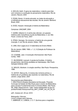 4. DEVLIN, Keith. O gene da matemática: o talento para lidar
com números e a evolução do pensamento matemático. Rio de
Janeiro: Record, 2004
5. EGAN, Kieran. A mente educada: os males da educação e
a ineficiência educacional das escolas. Rio de Janeiro: Bertrand
Brasil, 2002
6. EVES, Howard. Introdução à história da Matemática
Campinas: UNICAMP, 2004
7. GARBI, Gilberto G. A rainha das ciências: um passeio
histórico pelo maravilhoso mundo da Matemática. 2. ed. São
Paulo: Livraria da Física, 2007
8. IFRAH, Georges. Os números: a história de uma grande
invenção. 5. ed. Rio de Janeiro: Globo, 1992
9. LIMA, Elon Lages et al. A matemática do Ensino Médio
Rio de Janeiro: SBM, 1999. v. 1, 2, 3 (Coleção do Professor de
Matemática)
10. LOJKINE, Jean. A revolução informacional. São Paulo:
Cortez, 1995
11. MLODINOW, Leonard. A janela de Euclides. A história
da geometria, das linhas paralelas ao hiperespaço. São Paulo:
Geração Editorial, 2004
12. MOLES, Abraham. A criação científica. São Paulo: Perspectiva,
1998
13. SATOY, Marcus Du. A música dos números primos: a
história de um problema não resolvido na matemática. Rio de
Janeiro: Jorge Zahar, 2007
Documentos para Matemática
1. SÃO PAULO (Estado) Secretaria da Educação. Proposta
Curricular do Estado de São Paulo para o ensino de Matemática
para o Ensino Fundamental Ciclo II e Ensino Médio. São Paulo:
SE, 2008. Disponível em: <http: //www.rededosaber.sp.gov.br/
portais/Portals/18/arquivos/Prop_MAT_COMP_red_md_20_03
pdf>. Acesso em: 25 out. 2010
Bibliografia: Ciências
Livros e Artigos para Ciências
1. AMBROGI, A.; LISBOA, J. C. F. Química para o magistério
 