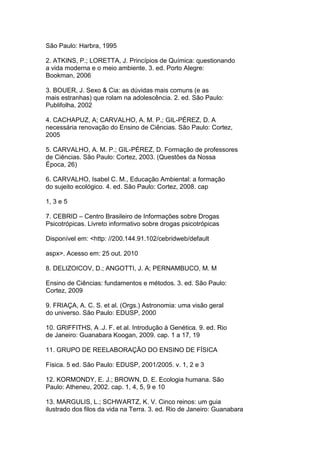 São Paulo: Harbra, 1995
2. ATKINS, P.; LORETTA, J. Princípios de Química: questionando
a vida moderna e o meio ambiente. 3. ed. Porto Alegre:
Bookman, 2006
3. BOUER, J. Sexo & Cia: as dúvidas mais comuns (e as
mais estranhas) que rolam na adolescência. 2. ed. São Paulo:
Publifolha, 2002
4. CACHAPUZ, A; CARVALHO, A. M. P.; GIL-PÉREZ, D. A
necessária renovação do Ensino de Ciências. São Paulo: Cortez,
2005
5. CARVALHO, A. M. P.; GIL-PÉREZ, D. Formação de professores
de Ciências. São Paulo: Cortez, 2003. (Questões da Nossa
Época, 26)
6. CARVALHO, Isabel C. M., Educação Ambiental: a formação
do sujeito ecológico. 4. ed. São Paulo: Cortez, 2008. cap
1, 3 e 5
7. CEBRID – Centro Brasileiro de Informações sobre Drogas
Psicotrópicas. Livreto informativo sobre drogas psicotrópicas
Disponível em: <http: //200.144.91.102/cebridweb/default
aspx>. Acesso em: 25 out. 2010
8. DELIZOICOV, D.; ANGOTTI, J. A; PERNAMBUCO, M. M
Ensino de Ciências: fundamentos e métodos. 3. ed. São Paulo:
Cortez, 2009
9. FRIAÇA, A. C. S. et al. (Orgs.) Astronomia: uma visão geral
do universo. São Paulo: EDUSP, 2000
10. GRIFFITHS, A .J. F. et al. Introdução à Genética. 9. ed. Rio
de Janeiro: Guanabara Koogan, 2009. cap. 1 a 17, 19
11. GRUPO DE REELABORAÇÃO DO ENSINO DE FÍSICA
Física. 5 ed. São Paulo: EDUSP, 2001/2005. v. 1, 2 e 3
12. KORMONDY, E. J.; BROWN, D. E. Ecologia humana. São
Paulo: Atheneu, 2002. cap. 1, 4, 5, 9 e 10
13. MARGULIS, L.; SCHWARTZ, K. V. Cinco reinos: um guia
ilustrado dos filos da vida na Terra. 3. ed. Rio de Janeiro: Guanabara
 