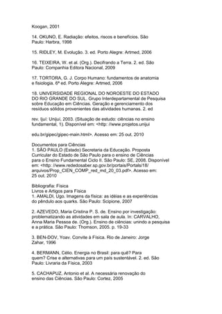 Koogan, 2001
14. OKUNO, E. Radiação: efeitos, riscos e benefícios. São
Paulo: Harbra, 1998
15. RIDLEY, M. Evolução. 3. ed. Porto Alegre: Artmed, 2006
16. TEIXEIRA, W. et al. (Org.). Decifrando a Terra. 2. ed. São
Paulo: Companhia Editora Nacional, 2009
17. TORTORA, G. J. Corpo Humano: fundamentos de anatomia
e fisiologia. 6ª ed. Porto Alegre: Artmed, 2006
18. UNIVERSIDADE REGIONAL DO NOROESTE DO ESTADO
DO RIO GRANDE DO SUL. Grupo Interdepartamental de Pesquisa
sobre Educação em Ciências. Geração e gerenciamento dos
resíduos sólidos provenientes das atividades humanas. 2. ed
rev. Ijuí: Unijuí, 2003. (Situação de estudo: ciências no ensino
fundamental, 1). Disponível em: <http: //www.projetos.unijui
edu.br/gipec/gipec-main.html>. Acesso em: 25 out. 2010
Documentos para Ciências
1. SÃO PAULO (Estado) Secretaria da Educação. Proposta
Curricular do Estado de São Paulo para o ensino de Ciências
para o Ensino Fundamental Ciclo II. São Paulo: SE, 2008. Disponível
em: <http: //www.rededosaber.sp.gov.br/portais/Portals/18/
arquivos/Prop_CIEN_COMP_red_md_20_03.pdf>. Acesso em:
25 out. 2010
Bibliografia: Física
Livros e Artigos para Física
1. AMALDI, Ugo. Imagens da física: as idéias e as experiências
do pêndulo aos quarks. São Paulo: Scipione, 2007
2. AZEVEDO, Maria Cristina P. S. de. Ensino por investigação:
problematizando as atividades em sala de aula. In: CARVALHO,
Anna Maria Pessoa de. (Org.). Ensino de ciências: unindo a pesquisa
e a prática. São Paulo: Thomson, 2005. p. 19-33
3. BEN-DOV, Yoav. Convite à Física. Rio de Janeiro: Jorge
Zahar, 1996
4. BERMANN, Célio. Energia no Brasil: para quê? Para
quem? Crise e alternativas para um país sustentável. 2. ed. São
Paulo: Livraria da Física, 2003
5. CACHAPUZ, Antonio et al. A necessária renovação do
ensino das Ciências. São Paulo: Cortez, 2005
 