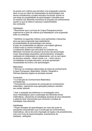 de acordo com critérios que permitam uma progressão coerente
tanto no que se refere às necessidades de aprendizagem dos
alunos considerando o projeto educativo da escola; quanto no
que tange às possibilidades de aprendizagem colocadas para
os mesmos nos diferentes momentos do processo de conhecimento;
quanto no que se refere à natureza e especificidades
dos conteúdos
Habilidades
* Reconhecer que o currículo de Língua Portuguesa precisa
organizar-se a partir de critérios que estabeleçam uma progressão
entre os conteúdos
* Identificar os seguintes critérios como pertinentes e relevantes
para que essa progressão seja estabelecida:
a) possibilidades de aprendizagem dos alunos;
b) grau de complexidade do aspecto a ser tratado (gêneros
e textos mais ou menos complexos, p.e.);
c) tratamento didático que será dado ao conteúdo nos
diferentes momentos do processo de ensino (de aproximação
inicial, frequentação esporádica; aprofundamento, ampliação;
realização em colaboração ou independente, com ou sem apoio
de recursos variados – letras móveis, p.e. – entre outros.);
d) finalidades do projeto educativo, as quais apresentam
necessidades de ensino e de aprendizagem
Matemática
> Dominar os conteúdos relacionados às áreas de conhecimento
(Língua Portuguesa, Matemática, História, Geografia e
Ciências Naturais) objetos da atividade docente
Conteúdos:
* A construção do Conhecimento Matemático
Competências
* Compreender os processos de construção do conhecimento
matemático, valorizando suas aplicações práticas e também
seu caráter abstrato
* Usar a resolução de problemas e a investigação como
eixos metodológicos para a exploração dos diferentes temas
matemáticos, valorizando as estratégias pessoais de seus estudantes
e sabendo fazer intervenções que conduzam à análise de
estratégias mais eficientes
Habilidades
* Propor situações de aprendizagem por meio das quais os
estudantes compreendam que a construção de conhecimentos
matemáticos, não se dá como imposição de regras e de procedimentos,
mas como fruto de experimentações, levantamento de
hipóteses, validações
 