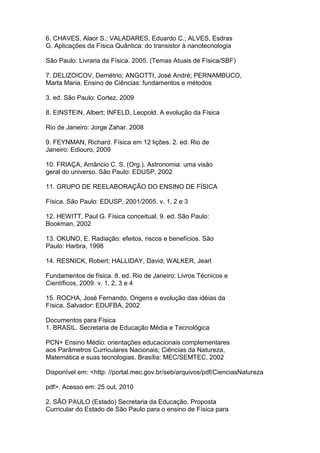 6. CHAVES, Alaor S.; VALADARES, Eduardo C.; ALVES, Esdras
G. Aplicações da Física Quântica: do transistor à nanotecnologia
São Paulo: Livraria da Física. 2005. (Temas Atuais de Física/SBF)
7. DELIZOICOV, Demétrio; ANGOTTI, José André; PERNAMBUCO,
Marta Maria. Ensino de Ciências: fundamentos e métodos
3. ed. São Paulo: Cortez, 2009
8. EINSTEIN, Albert; INFELD, Leopold. A evolução da Física
Rio de Janeiro: Jorge Zahar. 2008
9. FEYNMAN, Richard. Física em 12 lições. 2. ed. Rio de
Janeiro: Ediouro, 2009
10. FRIAÇA, Amâncio C. S. (Org.). Astronomia: uma visão
geral do universo. São Paulo: EDUSP, 2002
11. GRUPO DE REELABORAÇÃO DO ENSINO DE FÍSICA
Física. São Paulo: EDUSP, 2001/2005. v. 1, 2 e 3
12. HEWITT, Paul G. Física conceitual. 9. ed. São Paulo:
Bookman, 2002
13. OKUNO, E. Radiação: efeitos, riscos e benefícios. São
Paulo: Harbra, 1998
14. RESNICK, Robert; HALLIDAY, David; WALKER, Jearl
Fundamentos de física. 8. ed. Rio de Janeiro: Livros Técnicos e
Científicos, 2009. v. 1, 2, 3 e 4
15. ROCHA, José Fernando. Origens e evolução das idéias da
Física. Salvador: EDUFBA, 2002
Documentos para Física
1. BRASIL. Secretaria de Educação Média e Tecnológica
PCN+ Ensino Médio: orientações educacionais complementares
aos Parâmetros Curriculares Nacionais; Ciências da Natureza,
Matemática e suas tecnologias. Brasília: MEC/SEMTEC, 2002
Disponível em: <http: //portal.mec.gov.br/seb/arquivos/pdf/CienciasNatureza
pdf>. Acesso em: 25 out. 2010
2. SÃO PAULO (Estado) Secretaria da Educação. Proposta
Curricular do Estado de São Paulo para o ensino de Física para
 
