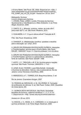 o Ensino Médio. São Paulo: SE, 2008. Disponível em: <http: //
www.rededosaber.sp.gov.br/portais/Portals/18/arquivos/Prop_
FIS_COMP_red_md_20_03.pdf>. Acesso em: 25 out. 2010
Bibliografia: Química
Livros e Artigos para Química
1. ATKINS, Peter; JONES, Loretta. Princípios de Química:
Questionando a Vida Moderna e o Meio Ambiente. 3. ed. Porto
Alegre: Bookman, 2006
2. CANTO, E. L. Minerais, minérios, metais: de onde vêm?
para onde vão? 2. ed. São Paulo: Moderna, 2010
3. CHALMERS, A. F. O que é ciência afinal? Tradução de R
Fifer. São Paulo: Brasiliense, 2009
4. CHASSOT, A. Alfabetização científica: questões e desafios
para a educação. Ijuí: Unijuí, 2010
5. GRUPO DE PESQUISA EM EDUCAÇÃO QUÍMICA. Interações
e Transformações: química para o Ensino Médio. São Paulo:
EDUSP, 1995/2007. livros I, II. Guia do professor, Livro do aluno
6. GRUPO DE PESQUISA EM EDUCAÇÃO QUÍMICA. Interações
e Transformações: química e a sobrevivência, atmosfera,
fonte de materiais. São Paulo: EDUSP, 1998
7. KOTZ, J. C.; TREICHELJ JR, P. M. Química geral e reações
químicas. São Paulo: Thomson, 2005/2010. v. 1 e 2
8. LENZI, Ervim; FAVERO, Luzia Otilia Bortotti. Introdução
à Química da Atmosfera: Ciência, vida e sobrevivência. Rio de
Janeiro: Livros Técnicos e Científicos, 2009
9. MARZZOCO, A.T.; TORRES, B.B. Bioquímica básica. 3. ed
Rio de Janeiro: Guanabara Koogan, 2007
10. PESSOA de CARVALHO, A. M.; GIL-PEREZ, D. Formação
de professores de ciências. 9. ed. São Paulo: Cortez, 2009. (Questões
da nossa época, 26)
11. QUÍMICA NOVA NA ESCOLA. São Paulo: Sociedade
Brasileira de Química, cadernos temáticos n. 1, 2, 3, 4, 5 e
7. Disponível em: <http: //qnesc.sbq.org.br/online/cadernos>
Acesso em: 25 out. 2010
12. ROCHA, J. C.; ROSA, A. H.; CARDOSO, A. A. Introdução à
química ambiental. 2. ed. Porto Alegre: Bookman, 2009
 