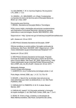 13. SOLOMONS, T. W. G. Química Orgânica. Rio de janeiro:
LTC, 2009. v. 1 e 2
14. ZANON, L. B.; MALDANER, o A. (Orgs). Fundamentos
e propostas de ensino de Química para a Educação Básica no
Brasil. Ijuí: Unijuí, 2007
Documentos para Química
1. BRASIL. Secretaria de Educação Média e Tecnológica
PCN+ ensino médio: orientações educacionais complementares
aos Parâmetros Curriculares Nacionais; ciências da natureza,
matemática e suas tecnologias. Brasília: MEC/SEMTEC, 2002
Disponível em: <http: //portal.mec.gov.br/seb/arquivos/pdf/CienciasNatureza
pdf>. Acesso em: 25 out. 2010
2. SÃO PAULO (Estado) Secretaria da Educação. CENP
Oficinas temáticas no ensino público: formação continuada de
professores. São Paulo: SE/CENP, 2007. Disponível em: <http:
//www.rededosaber.sp.gov.br/download.asp?IDUpload=127>
Acesso em: 25 out. 2010
3. SÃO PAULO (Estado) Secretaria da Educação. Proposta
Curricular do Estado de São Paulo para o ensino de Química
para o Ensino Médio. São Paulo: SE, 2008. Disponível em: <http:
//www.rededosaber.sp.gov.br/portais/Portals/18/arquivos/Prop_
QUI_COMP_red_md_20_03.pdf>. Acesso em: 25 out. 2010
Bibliografia: Biologia
Livros e Artigos para Biologia
1. ALBERTS, B.; et al. Fundamentos da biologia celular. 2. ed
Porto Alegre: Artmed, 2006. cap. 1, 4, 6, 7, 8, 10 a 19
2. BOUER, J. Sexo & Cia: as dúvidas mais comuns (e as
mais estranhas) que rolam na adolescência. 2. ed. São Paulo:
Publifolha, 2002
3. CARVALHO F.H; PIMENTEL S. M. R. A célula. Barueri:
Manole, 2007
4. CARVALHO, Isabel C. M. Educação ambiental: a formação
do sujeito ecológico. 3. ed. São Paulo: Cortez, 2008. cap. 1, 3 e 5
5. DEAN, W. A ferro e fogo: a história e a devastação da
Mata Atlântica brasileira, São Paulo: Companhia das Letras,
 