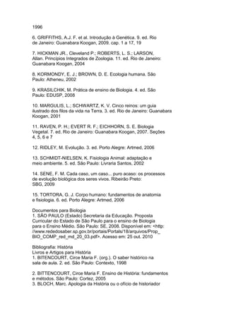 1996
6. GRIFFITHS, A.J. F. et al. Introdução à Genética. 9. ed. Rio
de Janeiro: Guanabara Koogan, 2009. cap. 1 a 17, 19
7. HICKMAN JR., Cleveland P.; ROBERTS, L. S.; LARSON,
Allan. Princípios Integrados de Zoologia. 11. ed. Rio de Janeiro:
Guanabara Koogan, 2004
8. KORMONDY, E. J.; BROWN, D. E. Ecologia humana. São
Paulo: Atheneu, 2002
9. KRASILCHIK, M. Prática de ensino de Biologia. 4. ed. São
Paulo: EDUSP, 2008
10. MARGULIS, L.; SCHWARTZ, K. V. Cinco reinos: um guia
ilustrado dos filos da vida na Terra. 3. ed. Rio de Janeiro: Guanabara
Koogan, 2001
11. RAVEN, P. H.; EVERT R. F.; EICHHORN, S. E. Biologia
Vegetal. 7. ed. Rio de Janeiro: Guanabara Koogan, 2007. Seções
4, 5, 6 e 7
12. RIDLEY, M. Evolução. 3. ed. Porto Alegre: Artmed, 2006
13. SCHMIDT-NIELSEN, K. Fisiologia Animal: adaptação e
meio ambiente. 5. ed. São Paulo: Livraria Santos, 2002
14. SENE, F. M. Cada caso, um caso... puro acaso: os processos
de evolução biológica dos seres vivos. Ribeirão Preto:
SBG, 2009
15. TORTORA, G. J. Corpo humano: fundamentos de anatomia
e fisiologia. 6. ed. Porto Alegre: Artmed, 2006
Documentos para Biologia
1. SÃO PAULO (Estado) Secretaria da Educação. Proposta
Curricular do Estado de São Paulo para o ensino de Biologia
para o Ensino Médio. São Paulo: SE, 2008. Disponível em: <http:
//www.rededosaber.sp.gov.br/portais/Portals/18/arquivos/Prop_
BIO_COMP_red_md_20_03.pdf>. Acesso em: 25 out. 2010
Bibliografia: História
Livros e Artigos para História
1. BITENCOURT, Circe Maria F. (org.). O saber histórico na
sala de aula. 2. ed. São Paulo: Contexto, 1998
2. BITTENCOURT, Circe Maria F. Ensino de História: fundamentos
e métodos. São Paulo: Cortez, 2005
3. BLOCH, Marc. Apologia da História ou o ofício de historiador
 