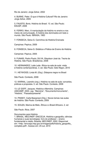 Rio de Janeiro: Jorge Zahar, 2002
4. BURKE, Peter. O que é História Cultural? Rio de Janeiro:
Jorge Zahar, 2005
5. FAUSTO, Boris. História do Brasil. 13. ed. São Paulo:
EDUSP, 2008
6. FERRO, Marc. A manipulação da história no ensino e nos
meios de comunicação. A história dos dominados em todo o
mundo. São Paulo: IBRASA, 1983
7. FONSECA, Selva G. Caminhos da História Ensinada
Campinas: Papirus, 2009
8. FONSECA, Selva G. Didática e Prática de Ensino de História
Campinas: Papirus, 2005
9. FUNARI, Pedro Paulo; SILVA, Glaydson José da. Teoria da
História. São Paulo: Brasiliense, 2008
10. HERNANDEZ, Leila Leite. África na sala de aula: visita
à história contemporânea. 3. ed. São Paulo: Selo Negro, 2010
11. HEYWOOD, Linda M. (Org.). Diáspora negra no Brasil
São Paulo: Contexto, 2008
12. KARNAL, Leandro (org.). História na sala de aula: conceitos,
práticas e propostas. 5. ed. São Paulo: Contexto, 2008
13. LE GOFF, Jacques. História e Memória. Campinas:
UNICAMP, 2003. cap. “Memória”, “Documento/monumento”,
“História”, “Passado/presente”
14. PINSKY, Carla Bassanezi (Org.). Novos temas nas aulas
de história. São Paulo: Contexto, 2009
15. SOUZA, Marina de Melo. África e o Brasil Africano. 2. ed
São Paulo: Ática, 2007
Documentos para História
1. BRASIL, MEC/INEP. ENCCEJA. História e geografia, ciências
humanas e suas tecnologias: livro do professor – ensino
fundamental e médio. Brasília: MEC/INEP, 2002. Disponível
em: <http: //encceja.inep.gov.br/images/pdfs/historia_geografia_
completo.pdf>. Acesso em: 25 out. 2010
 