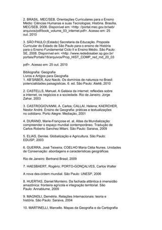 2. BRASIL. MEC/SEB. Orientações Curriculares para o Ensino
Médio: Ciências Humanas e suas Tecnologias; História. Brasília,
MEC/SEB, 2006. Disponível em: <http: //portal.mec.gov.br/seb/
arquivos/pdf/book_volume_03_internet.pdf>. Acesso em: 25
out. 2010
3. SÃO PAULO (Estado) Secretaria da Educação. Proposta
Curricular do Estado de São Paulo para o ensino de História
para o Ensino Fundamental Ciclo II e Ensino Médio. São Paulo:
SE, 2008. Disponível em: <http: //www.rededosaber.sp.gov.br/
portais/Portals/18/arquivos/Prop_HIST_COMP_red_md_20_03
pdf>. Acesso em: 25 out. 2010
Bibliografia: Geografia
Livros e Artigos para Geografia
1. AB’SÁBER, Aziz Nacib. Os domínios de natureza no Brasil:
potencialidades paisagísticas. 6. ed. São Paulo: Ateliê, 2010
2. CASTELLS, Manuel. A Galáxia da internet: reflexões sobre
a internet, os negócios e a sociedade. Rio de Janeiro: Jorge
Zahar, 2003
3. CASTROGIOVANNI, A. Carlos; CALLAI, Helena; KAERCHER,
Nestor André. Ensino de Geografia: práticas e textualizações
no cotidiano. Porto Alegre: Mediação, 2001
4. DURAND, Marie-Françoise et. al. Atlas da Mundialização:
compreender o espaço mundial contemporâneo. Tradução de
Carlos Roberto Sanchez Milani. São Paulo: Saraiva, 2009
5. ELIAS, Denise. Globalização e Agricultura. São Paulo:
EDUSP, 2003
6. GUERRA, José Teixeira; COELHO Maria Célia Nunes. Unidades
de Conservação: abordagens e características geográficas
Rio de Janeiro: Bertrand Brasil, 2009
7. HAESBAERT, Rogério; PORTO-GONÇALVES, Carlos Walter
A nova des-ordem mundial. São Paulo: UNESP, 2006
8. HUERTAS, Daniel Monteiro. Da fachada atlântica à imensidão
amazônica: fronteira agrícola e integração territorial. São
Paulo: Annablume, 2009
9. MAGNOLI, Demétrio. Relações Internacionais: teoria e
história. São Paulo: Saraiva, 2004
10. MARTINELLI, Marcello. Mapas da Geografia e da Cartografia
 
