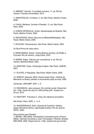 2. ARENDT, Hannah. A condição humana. 11. ed. Rio de
Janeiro: Forense Universitária, 2010
3. ARISTÓTELES. A Política. 3. ed. São Paulo: Martins Fontes,
2006
4. CHAUI, Marilena. Convite à Filosofia. 13. ed. São Paulo:
Ática, 2003
5. COMTE-SPONVILLE, André. Apresentação da filosofia. São
Paulo: Martins Fontes, 2003
6. DESCARTES, René. Discurso do Método/Meditações. São
Paulo: Martin Claret, 2008
7. EPICURO. Pensamentos. São Paulo: Martin Claret, 2005
(A Obra-Prima de cada autor)
8. MARCONDES, Danilo. Textos Básicos de ética: de Platão a
Foucault. Rio de Janeiro: Jorge Zahar, 2007
9. MORIN, Edgar. Ciência com consciência. 6. ed. Rio de
Janeiro: Bertrand Brasil, 2002
10. MORTARI, Cezar. Introdução à lógica. São Paulo: UNESP,
2001
11. PLATÃO. A República. São Paulo: Martin Claret, 2000
12. RIDENTI, Marcelo; REIS, Daniel Aarão (Org.). História do
Marxismo no Brasil: partidos e movimentos após os anos 1960
Campinas: UNICAMP, 2007. v. 6
13. ROUSSEAU, Jean-Jacques. Do contrato social. Disponível
em: <http: //www.cfh.ufsc.br/~wfil/contrato.pdf>. Acesso em:
25 out. 2010
14. WEFFORT, Francisco C. (Org.) Os clássicos da política
São Paulo: Ática, 2006. v. 1 e 2
15. WIGGERSHAUS, Rolf: a Escola de Frankfurt. História,
desenvolvimento teórico, significação política. Rio de Janeiro:
DIFEL, 2002
Documentos para Filosofia
1. BRASIL. MEC/SEB. Orientações Curriculares para o Ensino
Médio: Ciências Humanas e suas Tecnologias: Filosofia. Brasília,
MEC/SEB, 2006. Disponível em: <http: //portal.mec.gov.br/seb/
 