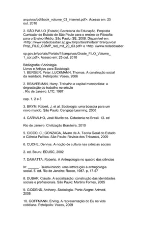 arquivos/pdf/book_volume_03_internet.pdf>. Acesso em: 25
out. 2010
2. SÃO PAULO (Estado) Secretaria da Educação. Proposta
Curricular do Estado de São Paulo para o ensino de Filosofia
para o Ensino Médio. São Paulo: SE, 2008. Disponível em:
<http: //www.rededosaber.sp.gov.br/portais/Portals/18/arquivos/
Prop_FILO_COMP_red_md_20_03.pdf> e <http: //www.rededosaber
sp.gov.br/portais/Portals/18/arquivos/Grade_FILO_Volume_
1_cor.pdf>. Acesso em: 25 out. 2010
Bibliografia: Sociologia
Livros e Artigos para Sociologia
1. BERGER, Peter; LUCKMANN, Thomas. A construção social
da realidade, Petrópolis: Vozes, 2006
2. BRAVERMAN, Harry. Trabalho e capital monopolista: a
degradação do trabalho no século
. Rio de Janeiro: LTC, 1987
cap. 1, 2 e 3
3. BRYM, Robert, J. et al. Sociologia: uma bússola para um
novo mundo. São Paulo: Cengage Learning, 2008
4. CARVALHO, José Murilo de. Cidadania no Brasil. 13. ed
Rio de Janeiro: Civilização Brasileira, 2010
5. CICCO, C.; GONZAGA, Álvaro de A. Teoria Geral do Estado
e Ciência Política. São Paulo: Revista dos Tribunais, 2009
6. CUCHE, Dennys. A noção de cultura nas ciências sociais
2. ed. Bauru: EDUSC, 2002
7. DAMATTA, Roberto. A Antropologia no quadro das ciências
In: ______. Relativizando: uma introdução à antropologia
social. 5. ed. Rio de Janeiro: Rocco, 1987. p. 17-57
8. DUBAR, Claude. A socialização: construção das identidades
sociais e profissionais. São Paulo: Martins Fontes, 2005
9. GIDDENS, Anthony. Sociologia. Porto Alegre: Artmed,
2008
10. GOFFMANN, Erving. A representação do Eu na vida
cotidiana. Petrópolis: Vozes, 2009
 