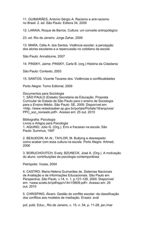 11. GUIMARÃES, Antonio Sérgio A. Racismo e anti-racismo
no Brasil. 2. ed. São Paulo: Editora 34, 2009
12. LARAIA, Roque de Barros. Cultura: um conceito antropológico
23. ed. Rio de Janeiro: Jorge Zahar, 2009
13. MARA, Célia A. dos Santos. Violência escolar: a percepção
dos atores escolares e a repercussão no cotidiano da escola
São Paulo: Annablume, 2007
14. PINSKY, Jaime; PINSKY, Carla B. (org.) História da Cidadania
São Paulo: Contexto, 2003
15. SANTOS, Vicente Tavares dos. Violências e conflitualidades
Porto Alegre: Tomo Editorial, 2009
Documentos para Sociologia
1. SÃO PAULO (Estado) Secretaria da Educação. Proposta
Curricular do Estado de São Paulo para o ensino de Sociologia
para o Ensino Médio. São Paulo: SE, 2009. Disponível em:
<http: //www.rededosaber.sp.gov.br/portais/Portals/18/arquivos/
PPC_soc_revisado.pdf>. Acesso em: 25 out. 2010
Bibliografia: Psicologia
Livros e Artigos para Psicologia
1. AQUINO, Júlio G. (Org.). Erro e fracasso na escola. São
Paulo: Summus, 1997
2. BEAUDOIN, M.-N.; TAYLOR, M. Bullying e desrespeito:
como acabar com essa cultura na escola. Porto Alegre: Artmed,
2006
3. BORUCHOVITCH, Evely; BZUNECK, José A. (Org.). A motivação
do aluno: contribuições da psicologia contemporânea
Petrópolis: Vozes, 2004
4. CASTRO, Maria Helena Guimarães de. Sistemas Nacionais
de Avaliação e de Informações Educacionais. São Paulo em
Perspectiva, São Paulo, v.14, n. 1, p.121-128, 2000. Disponível
em: <www.scielo.br/pdf/spp/v14n1/9809.pdf>. Acesso em: 25
out. 2010
5. CHRISPINO, Álvaro. Gestão do conflito escolar: da classificação
dos conflitos aos modelos de mediação. Ensaio: aval
pol. públ. Educ., Rio de Janeiro, v. 15, n. 54, p. 11-28, jan./mar
 