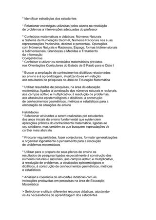 * Identificar estratégias dos estudantes
* Relacionar estratégias utilizadas pelos alunos na resolução
de problemas a intervenções adequadas do professor
* Conteúdos matemáticos e didáticos: Números Naturais
e Sistema de Numeração Decimal, Números Racionais nas suas
representações fracionária, decimal e percentual, Operações
com Números Naturais e Racionais, Espaço, formas tridimensionais
e bidimensionais, Grandezas e Medidas e Tratamento
da Informação
Competências
* Conhecer e utilizar os conteúdos matemáticos previstos
nas Orientações Curriculares do Estado de S Paulo para o Ciclo I
* Buscar a ampliação de conhecimentos didáticos relacionados
ao ensino e à aprendizagem, atualizando-se em relação
aos resultados de pesquisas na área de Educação Matemática
* Utilizar resultados de pesquisas, na área da educação
matemática, ligados à construção dos números naturais e racionais,
aos campos aditivo e multiplicativo, à resolução de problemas,
aos obstáculos epistemológicos e didáticos, à construção
de conhecimentos geométricos, métricos e estatísticos para a
elaboração de situações de ensino
Habilidades
* Selecionar atividades a serem realizadas por estudantes
dos anos iniciais do ensino fundamental que evidenciem
aplicações práticas do conhecimento matemático, ligadas ao
seu cotidiano, mas também as que busquem especulações de
caráter mais abstrato
* Procurar regularidades, fazer conjecturas, formular generalizações
e organizar logicamente o pensamento para a resolução
de problemas matemáticos
* Utilizar para o preparo de seus planos de ensino os
resultados de pesquisa ligados especialmente à construção dos
números naturais e racionais, aos campos aditivo e multiplicativo,
à resolução de problemas, a obstáculos epistemológicos e
didáticos, à construção de conhecimentos geométricos, métricos
e estatísticos
* Analisar a coerência de atividades didáticas com as
indicações produzidas em pesquisas na área de Educação
Matemática
> Selecionar e utilizar diferentes recursos didáticos, ajustando-
os às necessidades de aprendizagem dos estudantes
 