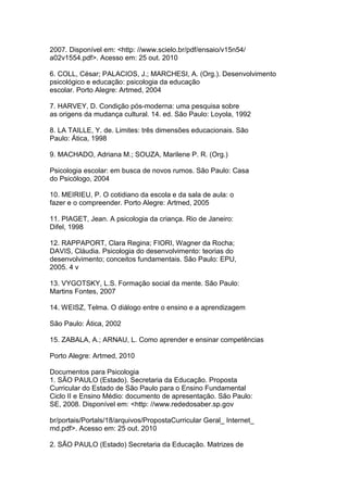 2007. Disponível em: <http: //www.scielo.br/pdf/ensaio/v15n54/
a02v1554.pdf>. Acesso em: 25 out. 2010
6. COLL, César; PALACIOS, J.; MARCHESI, A. (Org.). Desenvolvimento
psicológico e educação: psicologia da educação
escolar. Porto Alegre: Artmed, 2004
7. HARVEY, D. Condição pós-moderna: uma pesquisa sobre
as origens da mudança cultural. 14. ed. São Paulo: Loyola, 1992
8. LA TAILLE, Y. de. Limites: três dimensões educacionais. São
Paulo: Ática, 1998
9. MACHADO, Adriana M.; SOUZA, Marilene P. R. (Org.)
Psicologia escolar: em busca de novos rumos. São Paulo: Casa
do Psicólogo, 2004
10. MEIRIEU, P. O cotidiano da escola e da sala de aula: o
fazer e o compreender. Porto Alegre: Artmed, 2005
11. PIAGET, Jean. A psicologia da criança. Rio de Janeiro:
Difel, 1998
12. RAPPAPORT, Clara Regina; FIORI, Wagner da Rocha;
DAVIS, Cláudia. Psicologia do desenvolvimento: teorias do
desenvolvimento; conceitos fundamentais. São Paulo: EPU,
2005. 4 v
13. VYGOTSKY, L.S. Formação social da mente. São Paulo:
Martins Fontes, 2007
14. WEISZ, Telma. O diálogo entre o ensino e a aprendizagem
São Paulo: Ática, 2002
15. ZABALA, A.; ARNAU, L. Como aprender e ensinar competências
Porto Alegre: Artmed, 2010
Documentos para Psicologia
1. SÃO PAULO (Estado). Secretaria da Educação. Proposta
Curricular do Estado de São Paulo para o Ensino Fundamental
Ciclo II e Ensino Médio: documento de apresentação. São Paulo:
SE, 2008. Disponível em: <http: //www.rededosaber.sp.gov
br/portais/Portals/18/arquivos/PropostaCurricular Geral_ Internet_
md.pdf>. Acesso em: 25 out. 2010
2. SÃO PAULO (Estado) Secretaria da Educação. Matrizes de
 