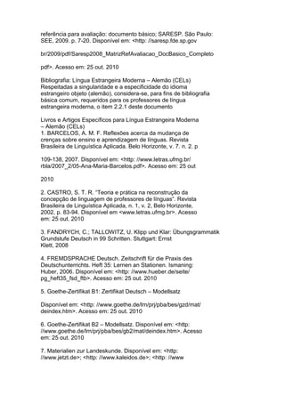 referência para avaliação: documento básico; SARESP. São Paulo:
SEE, 2009. p. 7-20. Disponível em: <http: //saresp.fde.sp.gov
br/2009/pdf/Saresp2008_MatrizRefAvaliacao_DocBasico_Completo
pdf>. Acesso em: 25 out. 2010
Bibliografia: Língua Estrangeira Moderna – Alemão (CELs)
Respeitadas a singularidade e a especificidade do idioma
estrangeiro objeto (alemão), considera-se, para fins de bibliografia
básica comum, requeridos para os professores de língua
estrangeira moderna, o item 2.2.1 deste documento
Livros e Artigos Específicos para Língua Estrangeira Moderna
– Alemão (CELs)
1. BARCELOS, A. M. F. Reflexões acerca da mudança de
crenças sobre ensino e aprendizagem de línguas. Revista
Brasileira de Linguística Aplicada. Belo Horizonte, v. 7. n. 2. p
109-138, 2007. Disponível em: <http: //www.letras.ufmg.br/
rbla/2007_2/05-Ana-Maria-Barcelos.pdf>. Acesso em: 25 out
2010
2. CASTRO, S. T. R. “Teoria e prática na reconstrução da
concepção de linguagem de professores de línguas”. Revista
Brasileira de Linguística Aplicada, n. 1, v. 2, Belo Horizonte,
2002, p. 83-94. Disponível em <www.letras.ufmg.br>. Acesso
em: 25 out. 2010
3. FANDRYCH, C.; TALLOWITZ, U. Klipp und Klar: Übungsgrammatik
Grundstufe Deutsch in 99 Schritten. Stuttgart: Ernst
Klett, 2008
4. FREMDSPRACHE Deutsch. Zeitschrift für die Praxis des
Deutschunterrichts. Heft 35: Lernen an Stationen. Ismaning:
Huber, 2006. Disponível em: <http: //www.hueber.de/seite/
pg_heft35_fsd_ftb>. Acesso em: 25 out. 2010
5. Goethe-Zertifikat B1: Zertifikat Deutsch – Modellsatz
Disponível em: <http: //www.goethe.de/lrn/prj/pba/bes/gzd/mat/
deindex.htm>. Acesso em: 25 out. 2010
6. Goethe-Zertifikat B2 – Modellsatz. Disponível em: <http:
//www.goethe.de/lrn/prj/pba/bes/gb2/mat/deindex.htm>. Acesso
em: 25 out. 2010
7. Materialien zur Landeskunde. Disponível em: <http:
//www.jetzt.de>; <http: //www.kaleidos.de>; <http: //www
 