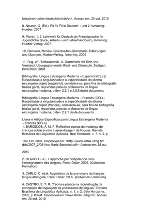 tatsachen-ueber-deutschland.de/pt>. Acesso em: 25 out. 2010
8. Neuner, G. (Ed.). Fit für Fit in Deutsch 1 und 2. Ismaning:
Hueber, 2007
9. Planet. 1, 2. Lehrwerk für Deutsch als Fremdsprache für
Jugendliche (Kurs-, Arbeits - und Lehrerhandbuch), Ismaning:
Hueber-Verlag, 2007
10. Reimann, Monika. Grundstufen-Grammatik: Erklärungen
und Übungen. Hueber-Verlag, Ismaning, 2005
11. Rug, W.; Tomaszewski, A. Grammatik mit Sinn und
Verstand. Übungsgrammatik Mittel- und Oberstufe. Stuttgart:
Ernst Klett, 2008
Bibliografia: Língua Estrangeira Moderna – Espanhol (CELs)
Respeitadas a singularidade e a especificidade do idioma
estrangeiro objeto (espanhol), considera-se, para fins de bibliografia
básica geral, requeridos para os professores de língua
estrangeira moderna, o item 2.2.1 e 2.2.6 deste documento
Bibliografia: Língua Estrangeira Moderna – Francês (CELs)
Respeitadas a singularidade e a especificidade do idioma
estrangeiro objeto (francês), considera-se, para fins de bibliografia
básica geral, requeridos para os professores de língua
estrangeira moderna, o item 2.2.1 deste documento
Livros e Artigos Específicos para Língua Estrangeira Moderna
– Francês (CELs)
1. BARCELOS, A. M. F. Reflexões acerca da mudança de
crenças sobre ensino e aprendizagem de línguas. Revista
Brasileira de Linguística Aplicada. Belo Horizonte, v. 7. n. 2. p
109-138, 2007. Disponível em: <http: //www.letras.ufmg.br/
rbla/2007_2/05-Ana-Maria-Barcelos.pdf>. Acesso em: 25 out
2010
2. BEACCO J.-C., L’approche par compétence dans
l’enseignement des langues. Paris: Didier, 2008. (Collection
Formation)
3. CARLO, C. et al. Acquisition de la grammaire du français
langue étrangère. Paris: Didier, 2009. (Collection Formation)
4. CASTRO, S. T. R. “Teoria e prática na reconstrução da
concepção de linguagem de professores de línguas”. Revista
Brasileira de Linguística Aplicada, n. 1, v. 2, Belo Horizonte,
2002, p. 83-94. Disponível em <www.letras.ufmg.br>. Acesso
em: 25 out. 2010
 