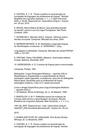 5. CASTRO, S. T. R. “Teoria e prática na reconstrução da
concepção de linguagem de professores de línguas”. Revista
Brasileira de Linguística Aplicada, n. 1, v. 2, Belo Horizonte,
2002, p. 83-94. Disponível em <www.letras.ufmg.br>. Acesso
em: 25 out. 2010
6. NEVES, Maria Helena de Moura. Que gramática estudar
na escola? norma e uso na Língua Portuguesa. São Paulo:
Contexto, 2003
7. SCHNEUWLY, Bernard; DOLZ, Joaquim. Gêneros orais e
escritos na escola. Campinas: Mercado de Letras, 2004
8. SERRANI-INFANTE, S. M. Identidade e segundas línguas:
as identificações no discurso. In: SIGNORINI, I. (Org.)
Língua(gem) e identidade. Campinas: Mercado de Letras/FAPESP,
1998, p. 231-261
9. TRIFONE, Pietro; PALERMO, Massimo. Grammatica italiana
di base. Bolonha: Zanichelli, 2007
10. WIDDOWSON, H. D. O ensino de línguas para a comunicação
Campinas: Pontes, 1991
Bibliografia: Língua Estrangeira Moderna – Japonês (CELs)
Respeitadas a singularidade e a especificidade do idioma
estrangeiro objeto (japonês), considera-se, para fins de bibliografia
básica geral, requeridos para os professores de língua
estrangeira moderna, o item 2.2.1 deste documento
Livros e Artigos Específicos para Língua Estrangeira Moderna
– Japonês (CELs)
1. 3A Network. Minna no Nihongo. [S. l.]: 3A Network, 1999
2. BARCELOS, A. M. F. Reflexões acerca da mudança de
crenças sobre ensino e aprendizagem de línguas. Revista
Brasileira de Linguística Aplicada. Belo Horizonte, v. 7. n. 2. p
109-138, 2007. Disponível em: <http: //www.letras.ufmg.br/
rbla/2007_2/05-Ana-Maria-Barcelos.pdf>. Acesso em: 25 out
2010
3. BUNKA INSTITUTE OF LANGUAGE. Shin Bunka Shokyû
Nihongo. [S. l.]: Bonjinsha, 2000
4. CASTRO, S. T. R. Teoria e prática na reconstrução da
concepção de linguagem de professores de línguas. Revista
 