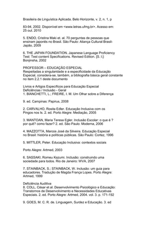 Brasileira de Linguística Aplicada. Belo Horizonte, v. 2, n. 1, p
83-94, 2002. Disponível em <www.letras.ufmg.br>. Acesso em:
25 out. 2010
5. ENDO, Cristina Maki et. al. 70 perguntas de pessoas que
ensinam japonês no Brasil. São Paulo: Aliança Cultural Brasil-
Japão, 2009
6. THE JAPAN FOUNDATION. Japanese Language Proficiency
Test: Test content Specifications. Revised Edition. [S. l.]:
Bonjinsha, 2002
PROFESSOR – EDUCAÇÃO ESPECIAL
Respeitadas a singularidade e a especificidade da Educação
Especial, considera-se, também, a bibliografia básica geral constante
no item 2.2.1 deste documento
Livros e Artigos Específicos para Educação Especial
Deficiências / Inclusão - Geral
1. BIANCHETTI, L.; FREIRE, I. M. Um Olhar sobre a Diferença
9. ed. Campinas: Papirus, 2008
2. CARVALHO, Rosita Edler. Educação Inclusiva com os
Pingos nos Is. 2. ed. Porto Alegre: Mediação, 2005
3. MANTOAN, Maria Teresa Egler. Inclusão Escolar: o que é ?
por quê? como fazer? 2. ed. São Paulo: Moderna, 2006
4. MAZZOTTA, Marcos José da Silveira. Educação Especial
no Brasil: história e políticas públicas. São Paulo: Cortez, 1996
5. MITTLER, Peter. Educação Inclusiva: contextos sociais
Porto Alegre: Artmed, 2003
6. SASSAKI, Romeu Kazumi. Inclusão: construindo uma
sociedade para todos. Rio de Janeiro: WVA, 2007
7. STAINBACK, S.; STAINBACK, W. Inclusão: um guia para
educadores. Tradução de Magda França Lopes. Porto Alegre:
Artmed, 1999
Deficiência Auditiva
8. COLL, César et al. Desenvolvimento Psicológico e Educação:
Transtornos de Desenvolvimento e Necessidades Educativas
Especiais. 2. ed. Porto Alegre: Artmed, 2004. vol. 3. p. 171-192
9. GOES, M. C. R. de. Linguagem, Surdez e Educação. 3. ed
 