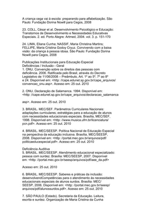 A criança cega vai à escola: preparando para alfabetização. São
Paulo: Fundação Dorina Nowill para Cegos, 2008
23. COLL, César et al. Desenvolvimento Psicológico e Educação:
Transtornos de Desenvolvimento e Necessidades Educativas
Especiais. 2. ed. Porto Alegre: Artmed, 2004. vol. 3. p. 151-170
24. LIMA, Eliana Cunha; NASSIF, Maria Christina Martins;
FELLIPE, Maria Cristina Godoy Cryuz. Convivendo com a baixa
visão: da criança à pessoa idosa. São Paulo: Fundação Dorina
Nowill para Cegos, 2008
Publicações Institucionais para Educação Especial
Deficiências / Inclusão - Geral
1. ONU. Convenção sobre os direitos das pessoas com
deficiência. 2006. Ratificada pelo Brasil, através do Decreto
Legislativo de 11/06/2008 – Preâmbulo, Art. 1º ao 5º, 7º ao 8º
e 24. Disponível em: <http: //cape.edunet.sp.gov.br/cape_arquivos/
convencao_onu.asp>. Acesso em: 25 out. 2010
2. ONU. Declaração de Salamanca. 1994. Disponível em:
<http: //cape.edunet.sp.gov.br/cape_arquivos/declaracao_salamanca
asp>. Acesso em: 25 out. 2010
3. BRASIL. MEC/SEF. Parâmetros Curriculares Nacionais:
adaptações curriculares; estratégias para a educação de alunos
com necessidades educacionais especiais. Brasília, MEC/SEF,
1998. Disponível em: <http: //www.musica.ufrn.br/licenciatura/
pcn.pdf>. Acesso em: 25 out. 2010
4. BRASIL. MEC/SEESP. Política Nacional de Educação Especial
na perspectiva da educação inclusiva. Brasília, MEC/SEESP,
2008. Disponível em: <http: //portal.mec.gov.br/arquivos/pdf/
politicaeducespecial.pdf>. Acesso em: 25 out. 2010
Deficiência Auditiva
5. BRASIL. MEC/SEESP. Atendimento educacional especializado:
pessoa com surdez. Brasília: MEC/SEESP, 2007. Disponível
em: <http: //portal.mec.gov.br/seesp/arquivos/pdf/aee_da.pdf>
Acesso em: 25 out. 2010
6. BRASIL. MEC/SEESP. Saberes e práticas da inclusão:
desenvolvendCompetências para o atendimento às necessidades
educacionais especiais de alunos surdos. Brasília: MEC/
SEESP, 2006. Disponível em: <http: //portal.mec.gov.br/seesp/
arquivos/pdf/alunossurdos.pdf>. Acesso em: 25 out. 2010
7. SÃO PAULO (Estado). Secretaria da Educação. Leitura,
escrita e surdez. Organização de Maria Cristina da Cunha
 