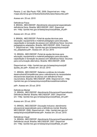 Pereira. 2. ed. São Paulo: FDE, 2009. Disponível em: <http:
//cape.edunet.sp.gov.br/textos/textos/leituraescritaesurdez.pdf>
Acesso em: 25 out. 2010
Deficiência Física
8. BRASIL. MEC/SEESP. Atendimento educacional especializado:
deficiência física. Brasília: MEC/SEESP, 2007. Disponível
em: <http: //portal.mec.gov.br/seesp/arquivos/pdf/aee_df.pdf>
Acesso em: 25 out. 2010
9. BRASIL. MEC/SEESP. Portal de ajudas técnicas para
educação: equipamento e material pedagógico para educação,
capacitação e recreação da pessoa com deficiência física: recursos
pedagógicos adaptados. Brasília: MEC/SEESP, 2002. Fascículo
1. Disponível em: <http: //portal.mec.gov.br/seesp/arquivos/pdf/
rec_adaptados.pdf>. Acesso em: 25 out. 2010
10. BRASIL. MEC/SEESP. Portal de ajudas técnicas para
educação: equipamento e material pedagógico para educação,
capacitação e recreação da pessoa com deficiência física: recursos
para comunicação alternativa. Brasília: MEC/SEESP, 2006
Disponível em: <http: //portal.mec.gov.br/seesp/arquivos/pdf/
ajudas_tec.pdf>. Acesso em: 25 out. 2010
11. BRASIL. MEC/SEESP. Saberes e práticas da inclusão:
desenvolvendCompetências para o atendimento às necessidades
educacionais especiais de alunos com deficiência física/
neuromotora. Brasília: MEC/SEESP, 2006. Disponível em: <http:
//portal.mec.gov.br/seesp/arquivos/pdf/alunosdeficienciafisica
pdf>. Acesso em: 25 out. 2010
Deficiência Mental
12. BRASIL. MEC/SEESP. Atendimento Educacional Especializado:
Deficiência Mental. Brasília: MEC/SEESP, 2007. Disponível
em: <http: //portal.mec.gov.br/seesp/arquivos/pdf/aee_dm.pdf>
Acesso em: 25 out. 2010
13. BRASIL. MEC/SEESP. Educação Inclusiva: atendimento
educacional especializado para a deficiência mental. Brasília:
MEC/SEESP, 2006. Disponível em: <http: //portal.mec.gov.br/
seesp/arquivos/pdf/defmental.pdf>. Acesso em: 25 out. 2010
Deficiência Visual
14. BRASIL. MEC/SEESP. Atendimento Educacional Especializado:
Deficiência visual. Brasília: MEC/SEESP, 2007. Disponível
em: <http: //portal.mec.gov.br/seesp/arquivos/pdf/aee_dv.pdf>
 