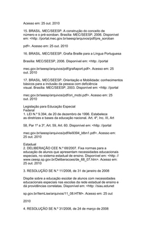 Acesso em: 25 out. 2010
15. BRASIL. MEC/SEESP. A construção do conceito de
número e o pré-soroban. Brasília: MEC/SEESP, 2006. Disponível
em: <http: //portal.mec.gov.br/seesp/arquivos/pdf/pre_soroban
pdf>. Acesso em: 25 out. 2010
16. BRASIL. MEC/SEESP. Grafia Braille para a Língua Portuguesa
Brasília: MEC/SEESP, 2006. Disponível em: <http: //portal
mec.gov.br/seesp/arquivos/pdf/grafiaport.pdf>. Acesso em: 25
out. 2010
17. BRASIL. MEC/SEESP. Orientação e Mobilidade: conhecimentos
básicos para a inclusão da pessoa com deficiência
visual. Brasília: MEC/SEESP, 2003. Disponível em: <http: //portal
mec.gov.br/seesp/arquivos/pdf/ori_mobi.pdf>. Acesso em: 25
out. 2010
Legislação para Educação Especial
Federal
1. LEI N.º 9.394, de 20 de dezembro de 1996. Estabelece
as diretrizes e bases da educação nacional. Art. 4º, Inc. III, Art
58, Par 1º a 3º, Art. 59, Art. 60. Disponível em: <http: //portal
mec.gov.br/seesp/arquivos/pdf/lei9394_ldbn1.pdf>. Acesso em:
25 out. 2010
Estadual
2. DELIBERAÇÃO CEE N.º 68/2007. Fixa normas para a
educação de alunos que apresentam necessidades educacionais
especiais, no sistema estadual de ensino. Disponível em: <http: //
www.ceesp.sp.gov.br/Deliberacoes/de_68_07.htm>. Acesso em:
25 out. 2010
3. RESOLUÇÃO SE N.º 11/2008, de 31 de janeiro de 2008
Dispõe sobre a educação escolar de alunos com necessidades
educacionais especiais nas escolas da rede estadual de ensino e
dá providências correlatas. Disponível em: <http: //siau.edunet
sp.gov.br/ItemLise/arquivos/11_08.HTM>. Acesso em: 25 out
2010
4. RESOLUÇÃO SE N.º 31/2008, de 24 de março de 2008
 