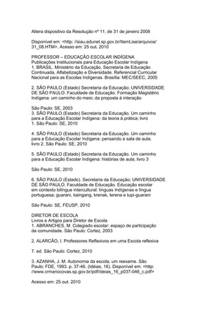Altera dispositivo da Resolução nº 11, de 31 de janeiro 2008
Disponível em: <http: //siau.edunet.sp.gov.br/ItemLise/arquivos/
31_08.HTM>. Acesso em: 25 out. 2010
PROFESSOR – EDUCAÇÃO ESCOLAR INDÍGENA
Publicações Institucionais para Educação Escolar Indígena
1. BRASIL. Ministério da Educação. Secretaria de Educação
Continuada, Alfabetização e Diversidade. Referencial Curricular
Nacional para as Escolas Indígenas. Brasília: MEC/SEEC, 2005
2. SÃO PAULO (Estado) Secretaria da Educação; UNIVERSIDADE
DE SÃO PAULO. Faculdade de Educação. Formação Magistério
Indígena: um caminho do meio; da proposta à interação
São Paulo: SE, 2003
3. SÃO PAULO (Estado) Secretaria da Educação. Um caminho
para a Educação Escolar Indígena: da teoria à prática; livro
1. São Paulo: SE, 2010
4. SÃO PAULO (Estado) Secretaria da Educação. Um caminho
para a Educação Escolar Indígena: pensando a sala de aula;
livro 2. São Paulo: SE, 2010
5. SÃO PAULO (Estado) Secretaria da Educação. Um caminho
para a Educação Escolar Indígena: histórias de aula; livro 3
São Paulo: SE, 2010
6. SÃO PAULO (Estado). Secretaria da Educação; UNIVERSIDADE
DE SÃO PAULO. Faculdade de Educação. Educação escolar
em contexto bilíngue intercultural: línguas Indígenas e língua
portuguesa; guarani, kaingang, krenak, terena e tupi-guarani
São Paulo: SE, FEUSP, 2010
DIRETOR DE ESCOLA
Livros e Artigos para Diretor de Escola
1. ABRANCHES, M. Colegiado escolar: espaço de participação
da comunidade. São Paulo: Cortez, 2003
2. ALARCÃO, I. Professores Reflexivos em uma Escola reflexiva
7. ed. São Paulo: Cortez, 2010
3. AZANHA, J. M. Autonomia da escola, um reexame. São
Paulo: FDE, 1993. p. 37-46. (Idéias, 16). Disponível em: <http:
//www.crmariocovas.sp.gov.br/pdf/ideias_16_p037-046_c.pdf>
Acesso em: 25 out. 2010
 