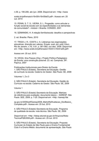 n.59, p. 195-206, abr./jun. 2008. Disponível em: <http: //www
scielo.br/pdf/ensaio/v16n59/v16n59a03.pdf>. Acesso em: 25
out. 2010
15. PENIN, S. T. S.; VIEIRA, S. L. Progestão: como articular a
função social da escola com as especificidades e as demandas
da comunidade? - módulo I. Brasília: CONSED, 2001
16. SZIMANSKI, H. A relação família/escola: desafios e perspectivas
2. ed. Brasília: Plano, 2010
17. TRIGO J. R.; COSTA J. A. Liderança nas organizações
educativas: direcção por valores. Ensaio: aval. pol. públ. Educ.,
Rio de Janeiro, v.16, n.61, p. 561-582, out./dez. 2008. Disponível
em: <http: //www.scielo.br/pdf/ensaio/v16n61/v16n61a05.pdf>
Acesso em: 25 out. 2010
18. VEIGA, Ilma Passos (Org.). Projeto Político-Pedagógico
da Escola: uma construção possível. 23. ed. Campinas, SP:
Papirus, 2007
Publicações Institucionais para Diretor de Escola
1. SÃO PAULO (Estado). Secretaria da Educação. Gestão
do currículo na escola: Caderno do Gestor. São Paulo: SE, 2008
Volumes 1, 2 e 3
2. SÃO PAULO (Estado). Secretaria da Educação. Gestão do
Currículo na escola: Caderno do Gestor. São Paulo: SE, 2009
Volume 1
3. SÃO PAULO (Estado) Secretaria da Educação. Matrizes
de referência para avaliação: documento básico – SARESP. São
Paulo: SEE, 2009. p. 7-20. Disponível em: <http: //saresp.fde
sp.gov.br/2009/pdf/Saresp2008_MatrizRefAvaliacao_DocBasico_
Completo.pdf>. Acesso em: 25 out. 2010
4. SÃO PAULO (Estado) Secretaria da Educação. Programa
de qualidade da escola: nota técnica. São Paulo: SE, 2009
Disponível em: <http: //idesp.edunet.sp.gov.br/Arquivos/Nota-
TecnicaPQE2008.pdf>. Acesso em: 25 out. 2010
5. SÃO PAULO (Estado). Secretaria da Educação. Proposta
Curricular do Estado de São Paulo para o Ensino Fundamental
Ciclo II e Ensino Médio: documento de apresentação. São Paulo:
 