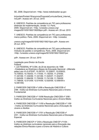 SE, 2008. Disponível em: <http: //www.rededosaber.sp.gov
br/portais/Portals/18/arquivos/PropostaCurricularGeral_Internet_
md.pdf>. Acesso em: 25 out. 2010
6. UNESCO. Padrões de competência em TIC para professores:
diretrizes de implementação, versão 1.0. Paris,
2009. Disponível em: <http: //unesdoc.unesco.org/
images/0015/001562/156209por.pdf>. Acesso em: 25 out. 2010
7. UNESCO. Padrões de competência em TIC para professores:
marco político. Paris, 2009. Disponível em: <http: //unesdoc
unesco.org/images/0015/001562/156210por.pdf>. Acesso em:
25 out. 2010
8. UNESCO. Padrões de competência em TIC para professores:
módulos de padrão e competência. Paris, 2009. Disponível em:
<http: //unesdoc.unesco.org/images/0015/001562/156207por
pdf>. Acesso em: 25 out. 2010
Legislação para Diretor de Escola
Federal
1. LEI FEDERAL Nº 9.394, de 20 de dezembro de 1996
- Estabelece as Diretrizes e Bases da Educação Nacional - (Alterada
pelas Leis nºs 9.475/97; 10.287/01; 10.328/01; 10.639/03;
10.709/03; 10.793/03; 11.114/05; 11.183/05; 11.274/06;
11.301/06; 11.330/06; 11.331/06; 11.525/07; 11.632/07;
11.645/08; 11.684/08; 11.700/08; 11.741/08; 11.769/08;
11.788/08; 12.013/09; 12.014/09; 12.020/09; 12.056/09 e
12.061/09)
2. PARECER CNE/CEB nº 4/98 e Resolução CNE/CEB nº
2/98 - Institui as Diretrizes Curriculares Nacionais para o Ensino
Fundamental
3. PARECER CNE/CEB nº 15/98 Resolução CNE/CEB nº 3/98 -
Institui as Diretrizes Curriculares Nacionais para o Ensino Médio
4. PARECER CNE/CEB nº 11/00 e Resolução CNE/CEB nº 1/00
- Institui as Diretrizes Curriculares Nacionais para a Educação de
Jovens e Adultos
5. PARECER CNE/CEB nº 17/01 e Resolução CNE/CEB nº
2/01 - Institui as Diretrizes Curriculares Nacionais para a Educação
Especial
6. PARECER CNE/CP nº 3/04 e Resolução CNE/CP nº1/04 -
Institui as diretrizes curriculares nacionais para a Educação das
relações Étnico-Raciais e para o Ensino de História e Cultura
 