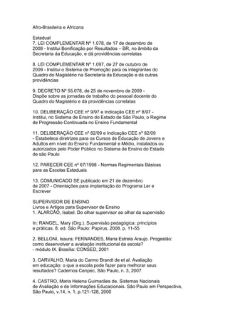 Afro-Brasileira e Africana
Estadual
7. LEI COMPLEMENTAR Nº 1.078, de 17 de dezembro de
2008 - Institui Bonificação por Resultados – BR, no âmbito da
Secretaria da Educação, e dá providências correlatas
8. LEI COMPLEMENTAR Nº 1.097, de 27 de outubro de
2009 - Institui o Sistema de Promoção para os integrantes do
Quadro do Magistério na Secretaria da Educação e dá outras
providências
9. DECRETO Nº 55.078, de 25 de novembro de 2009 -
Dispõe sobre as jornadas de trabalho do pessoal docente do
Quadro do Magistério e dá providências correlatas
10. DELIBERAÇÃO CEE nº 9/97 e Indicação CEE nº 8/97 -
Institui, no Sistema de Ensino do Estado de São Paulo, o Regime
de Progressão Continuada no Ensino Fundamental
11. DELIBERAÇÃO CEE nº 82/09 e Indicação CEE nº 82/09
- Estabelece diretrizes para os Cursos de Educação de Jovens e
Adultos em nível do Ensino Fundamental e Médio, instalados ou
autorizados pelo Poder Público no Sistema de Ensino do Estado
de são Paulo
12. PARECER CEE nº 67/1998 - Normas Regimentais Básicas
para as Escolas Estaduais
13. COMUNICADO SE publicado em 21 de dezembro
de 2007 - Orientações para implantação do Programa Ler e
Escrever
SUPERVISOR DE ENSINO
Livros e Artigos para Supervisor de Ensino
1. ALARCÃO, Isabel. Do olhar supervisor ao olhar da supervisão
In: RANGEL, Mary (Org.). Supervisão pedagógica: princípios
e práticas. 8. ed. São Paulo: Papirus, 2008. p. 11-55
2. BELLONI, Isaura; FERNANDES, Maria Estrela Araujo. Progestão:
como desenvolver a avaliação institucional da escola?
- módulo IX. Brasília: CONSED, 2001
3. CARVALHO, Maria do Carmo Brandt de et al. Avaliação
em educação: o que a escola pode fazer para melhorar seus
resultados? Cadernos Cenpec, São Paulo, n. 3, 2007
4. CASTRO, Maria Helena Guimarães de. Sistemas Nacionais
de Avaliação e de Informações Educacionais. São Paulo em Perspectiva,
São Paulo, v.14, n. 1, p.121-128, 2000
 