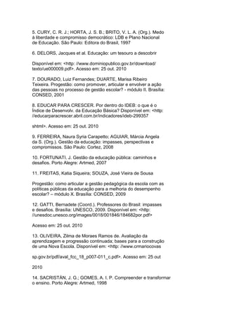 5. CURY, C. R. J.; HORTA, J. S. B.; BRITO, V. L. A. (Org.). Medo
à liberdade e compromisso democrático: LDB e Plano Nacional
de Educação. São Paulo: Editora do Brasil, 1997
6. DELORS, Jacques et al. Educação: um tesouro a descobrir
Disponível em: <http: //www.dominiopublico.gov.br/download/
texto/ue000009.pdf>. Acesso em: 25 out. 2010
7. DOURADO, Luiz Fernandes; DUARTE, Marisa Ribeiro
Teixeira. Progestão: como promover, articular e envolver a ação
das pessoas no processo de gestão escolar? - módulo II. Brasília:
CONSED, 2001
8. EDUCAR PARA CRESCER. Por dentro do IDEB: o que é o
Índice de Desenvolv. da Educação Básica? Disponível em: <http:
//educarparacrescer.abril.com.br/indicadores/ideb-299357
shtml>. Acesso em: 25 out. 2010
9. FERREIRA, Naura Syria Carapetto; AGUIAR, Márcia Angela
da S. (Org.). Gestão da educação: impasses, perspectivas e
compromissos. São Paulo: Cortez, 2008
10. FORTUNATI. J. Gestão da educação pública: caminhos e
desafios. Porto Alegre: Artmed, 2007
11. FREITAS, Katia Siqueira; SOUZA, José Vieira de Sousa
Progestão: como articular a gestão pedagógica da escola com as
políticas públicas da educação para a melhoria do desempenho
escolar? – módulo X. Brasília: CONSED, 2009
12. GATTI, Bernadete (Coord.). Professores do Brasil: impasses
e desafios. Brasília: UNESCO, 2009. Disponível em: <http:
//unesdoc.unesco.org/images/0018/001846/184682por.pdf>
Acesso em: 25 out. 2010
13. OLIVEIRA, Zilma de Moraes Ramos de. Avaliação da
aprendizagem e progressão continuada; bases para a construção
de uma Nova Escola. Disponível em: <http: //www.crmariocovas
sp.gov.br/pdf/aval_fcc_18_p007-011_c.pdf>. Acesso em: 25 out
2010
14. SACRISTÁN, J. G.; GOMES, A. I. P. Compreender e transformar
o ensino. Porto Alegre: Artmed, 1998
 
