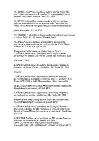 15. SOUSA, José Vieira; MARÇAL, Juliane Corrêa. Progestão:
como promover a construção coletiva do projeto pedagógico da
escola? – módulo III. Brasília: CONSED, 2001
16. SPYER, Juliano (Org.) para entender a Internet: noções,
práticas e desafios da comunicação em rede. Disponível em:
<http: //www.4shared.com/get/GRHlqw5I/ParaentenderaInternet
html>. Acesso em: 25 out. 2010
17. VELOSO, F. et al (Org.). Educação básica no Brasil: construindo
o país do futuro. Rio de Janeiro: Elsevier, 2009
18. ZABALA, Antoni. Enfoque globalizador e pensamento
complexo: uma proposta para o currículo escolar. Porto Alegre:
Artmed, 2002. Cap. 1 a 3, p. 11-136
Publicações Institucionais para Supervisor de Ensino
1. SÃO PAULO (Estado). Secretaria da Educação. Gestão
do currículo na escola: Caderno do Gestor. São Paulo: SE, 2008
Volumes 1, 2 e 3
2. SÃO PAULO (Estado). Secretaria da Educação. Gestão do
Currículo na escola: Caderno do Gestor. São Paulo: SE, 2009
Volume 1
3. SÃO PAULO (Estado) Secretaria da Educação. Matrizes
de referência para avaliação: documento básico – SARESP. São
Paulo: SEE, 2009. p. 7-20. Disponível em: <http: //saresp.fde
sp.gov.br/2009/pdf/Saresp2008_MatrizRefAvaliacao_DocBasico_
Completo.pdf>. Acesso em: 25 out. 2010
4. SÃO PAULO (Estado) Secretaria da Educação. Programa
de qualidade da escola: nota técnica. São Paulo: SE, 2009
Disponível em: <http: //idesp.edunet.sp.gov.br/Arquivos/Nota-
TecnicaPQE2008.pdf>. Acesso em: 25 out. 2010
5. SÃO PAULO (Estado). Secretaria da Educação. Proposta
Curricular do Estado de São Paulo para o Ensino Fundamental
Ciclo II e Ensino Médio: documento de apresentação. São Paulo:
SE, 2008
6. UNESCO. Padrões de competência em TIC para professores:
diretrizes de implementação, versão 1.0. Paris,
2009. Disponível em: <http: //unesdoc.unesco.org/
images/0015/001562/156209por.pdf>. Acesso em: 25 out. 2010
 