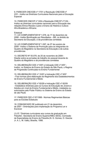 9. PARECER CNE/CEB nº 17/01 e Resolução CNE/CEB nº
2/01 - Institui as Diretrizes Curriculares Nacionais para a Educação
Especial
10. PARECER CNE/CP nº 3/04 e Resolução CNE/CP nº1/04 -
Institui as diretrizes curriculares nacionais para a Educação das
relações Étnico-Raciais e para o Ensino de História e Cultura
Afro-Brasileira e Africana
Estadual
11. LEI COMPLEMENTAR Nº 1.078, de 17 de dezembro de
2008 - Institui Bonificação por Resultados – BR, no âmbito da
Secretaria da Educação, e dá providências correlatas
12. LEI COMPLEMENTAR Nº 1.097, de 27 de outubro de
2009 - Institui o Sistema de Promoção para os integrantes do
Quadro do Magistério na Secretaria da Educação e dá outras
providências
13. DECRETO Nº 55.078, de 25 de novembro de 2009 -
Dispõe sobre as jornadas de trabalho do pessoal docente do
Quadro do Magistério e dá providências correlatas
14. DELIBERAÇÃO CEE nº 9/97 e Indicação CEE nº 8/97 -
Institui, no Sistema de Ensino do Estado de São Paulo, o Regime
de Progressão Continuada no Ensino Fundamental
15. DELIBERAÇÃO CEE nº 10/97 e Indicação CEE nº 9/97
- Fixa normas para elaboração do Regimento dos Estabelecimentos
de Ensino Fundamental e Médio
16. DELIBERAÇÃO CEE nº 82/09 e Indicação CEE nº 82/09
- Estabelece diretrizes para os Cursos de Educação de Jovens e
Adultos em nível do Ensino Fundamental e Médio, instalados ou
autorizados pelo Poder Público no Sistema de Ensino do Estado
de são Paulo
17. PARECER CEE nº 67/1998 - Normas Regimentais Básicas
para as Escolas Estaduais
18. COMUNICADO SE publicado em 21 de dezembro
de 2007 - Orientações para implantação do Programa Ler e
Escrever
(1) Cf. “Diretrizes curriculares aos cursos de graduação em
Filosofia”, Secretaria de Ensino Superior/MEC-SESU, Comissão
de Especialistas de Ensino de Filosofia (N. G. Gomes, O. Giacóia
Jr. A. L. M. Valls), Brasília, 1998.
 
