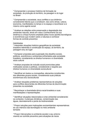 * Compreender o processo histórico de formação da
sociedade, da produção do território, da paisagem e do lugar
no Brasil
* Compreender a sociedade, seus conflitos e sua dinâmica
considerando fatores que a constituem, tais como etnias, cultura,
economia, manifestados no tempo e no espaço e reconhecer a si
mesmo como agente social
* Analisar as relações entre preservação e degradação dos
ambientes naturais, tendo em vista o conhecimento da sua
dinâmica e a força humana ampliada pelos novos aportes tecnológicos
e econômicos que incidem sobre a natureza e conhecer
formas de controle preventivo
Habilidades
* Interpretar situações histórico geográficas da sociedade
brasileira referentes à constituição do espaço, do território, da
paisagem e/ou do lugar
* Comparar propostas para superação dos desafios sociais,
políticos, econômicos e ambientais enfrentados pela sociedade
brasileira, considerando os direitos humanos e a diversidade
sócio cultural
* Analisar propostas de inclusão social promovidas pelas
instituições sociais e políticas, considerando o respeito aos
direitos humanos e à diversidade sociocultural
* Identificar em textos ou iconografias, elementos constituintes
dos diferentes grupos sociais, considerando suas práticas
econômicas e/ou socioculturais
* Analisar situações problemas representativas de soluções
para conflitos decorrentes de diferentes formas de discriminação
presentes na sociedade
* Reconhecer a diversidade étnico-racial brasileira e suas
manifestações e representações
* Identificar situações relacionadas à crise ambiental considerando
os contextos: mudanças climáticas, contaminação das
águas, desmatamento e perda da biodiversidade
* Propor soluções para implicações socioambientais representativas
do uso intensivo das tecnologias no meio ambiente
terrestre
* Propor intervenções no ambiente escolar e seu entorno
visando ao controle preventivo para situações de riscos
 