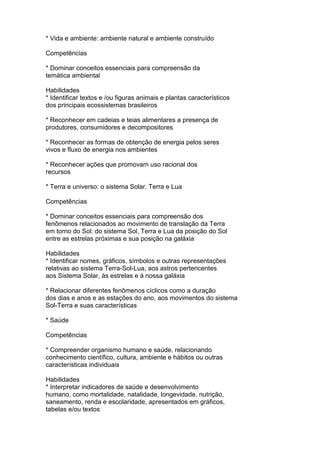 * Vida e ambiente: ambiente natural e ambiente construído
Competências
* Dominar conceitos essenciais para compreensão da
temática ambiental
Habilidades
* Identificar textos e /ou figuras animais e plantas característicos
dos principais ecossistemas brasileiros
* Reconhecer em cadeias e teias alimentares a presença de
produtores, consumidores e decompositores
* Reconhecer as formas de obtenção de energia pelos seres
vivos e fluxo de energia nos ambientes
* Reconhecer ações que promovam uso racional dos
recursos
* Terra e universo: o sistema Solar, Terra e Lua
Competências
* Dominar conceitos essenciais para compreensão dos
fenômenos relacionados ao movimento de translação da Terra
em torno do Sol: do sistema Sol, Terra e Lua da posição do Sol
entre as estrelas próximas e sua posição na galáxia
Habilidades
* Identificar nomes, gráficos, símbolos e outras representações
relativas ao sistema Terra-Sol-Lua, aos astros pertencentes
aos Sistema Solar, às estrelas e à nossa galáxia
* Relacionar diferentes fenômenos cíclicos como a duração
dos dias e anos e as estações do ano, aos movimentos do sistema
Sol-Terra e suas características
* Saúde
Competências
* Compreender organismo humano e saúde, relacionando
conhecimento científico, cultura, ambiente e hábitos ou outras
características individuais
Habilidades
* Interpretar indicadores de saúde e desenvolvimento
humano, como mortalidade, natalidade, longevidade, nutrição,
saneamento, renda e escolaridade, apresentados em gráficos,
tabelas e/ou textos
 