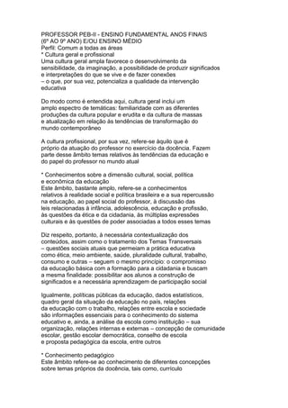 PROFESSOR PEB-II - ENSINO FUNDAMENTAL ANOS FINAIS
(6º AO 9º ANO) E/OU ENSINO MÉDIO
Perfil: Comum a todas as áreas
* Cultura geral e profissional
Uma cultura geral ampla favorece o desenvolvimento da
sensibilidade, da imaginação, a possibilidade de produzir significados
e interpretações do que se vive e de fazer conexões
– o que, por sua vez, potencializa a qualidade da intervenção
educativa
Do modo como é entendida aqui, cultura geral inclui um
amplo espectro de temáticas: familiaridade com as diferentes
produções da cultura popular e erudita e da cultura de massas
e atualização em relação às tendências de transformação do
mundo contemporâneo
A cultura profissional, por sua vez, refere-se àquilo que é
próprio da atuação do professor no exercício da docência. Fazem
parte desse âmbito temas relativos às tendências da educação e
do papel do professor no mundo atual
* Conhecimentos sobre a dimensão cultural, social, política
e econômica da educação
Este âmbito, bastante amplo, refere-se a conhecimentos
relativos à realidade social e política brasileira e a sua repercussão
na educação, ao papel social do professor, à discussão das
leis relacionadas à infância, adolescência, educação e profissão,
às questões da ética e da cidadania, às múltiplas expressões
culturais e às questões de poder associadas a todos esses temas
Diz respeito, portanto, à necessária contextualização dos
conteúdos, assim como o tratamento dos Temas Transversais
– questões sociais atuais que permeiam a prática educativa
como ética, meio ambiente, saúde, pluralidade cultural, trabalho,
consumo e outras – seguem o mesmo princípio: o compromisso
da educação básica com a formação para a cidadania e buscam
a mesma finalidade: possibilitar aos alunos a construção de
significados e a necessária aprendizagem de participação social
Igualmente, políticas públicas da educação, dados estatísticos,
quadro geral da situação da educação no país, relações
da educação com o trabalho, relações entre escola e sociedade
são informações essenciais para o conhecimento do sistema
educativo e, ainda, a análise da escola como instituição – sua
organização, relações internas e externas – concepção de comunidade
escolar, gestão escolar democrática, conselho de escola
e proposta pedagógica da escola, entre outros
* Conhecimento pedagógico
Este âmbito refere-se ao conhecimento de diferentes concepções
sobre temas próprios da docência, tais como, currículo
 